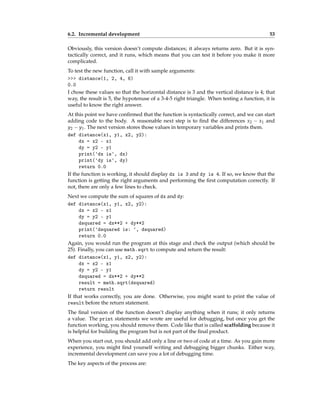 6.2. Incremental development 53
Obviously, this version doesn’t compute distances; it always returns zero. But it is syn-
tactically correct, and it runs, which means that you can test it before you make it more
complicated.
To test the new function, call it with sample arguments:
>>> distance(1, 2, 4, 6)
0.0
I chose these values so that the horizontal distance is 3 and the vertical distance is 4; that
way, the result is 5, the hypotenuse of a 3-4-5 right triangle. When testing a function, it is
useful to know the right answer.
At this point we have confirmed that the function is syntactically correct, and we can start
adding code to the body. A reasonable next step is to find the differences x2 − x1 and
y2 − y1. The next version stores those values in temporary variables and prints them.
def distance(x1, y1, x2, y2):
dx = x2 - x1
dy = y2 - y1
print('dx is', dx)
print('dy is', dy)
return 0.0
If the function is working, it should display dx is 3 and dy is 4. If so, we know that the
function is getting the right arguments and performing the first computation correctly. If
not, there are only a few lines to check.
Next we compute the sum of squares of dx and dy:
def distance(x1, y1, x2, y2):
dx = x2 - x1
dy = y2 - y1
dsquared = dx**2 + dy**2
print('dsquared is: ', dsquared)
return 0.0
Again, you would run the program at this stage and check the output (which should be
25). Finally, you can use math.sqrt to compute and return the result:
def distance(x1, y1, x2, y2):
dx = x2 - x1
dy = y2 - y1
dsquared = dx**2 + dy**2
result = math.sqrt(dsquared)
return result
If that works correctly, you are done. Otherwise, you might want to print the value of
result before the return statement.
The final version of the function doesn’t display anything when it runs; it only returns
a value. The print statements we wrote are useful for debugging, but once you get the
function working, you should remove them. Code like that is called scaffolding because it
is helpful for building the program but is not part of the final product.
When you start out, you should add only a line or two of code at a time. As you gain more
experience, you might find yourself writing and debugging bigger chunks. Either way,
incremental development can save you a lot of debugging time.
The key aspects of the process are:
 