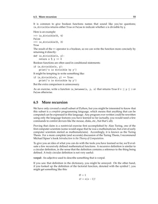6.5. More recursion 55
It is common to give boolean functions names that sound like yes/no questions;
is_divisible returns either True or False to indicate whether x is divisible by y.
Here is an example:
>>> is_divisible(6, 4)
False
>>> is_divisible(6, 3)
True
The result of the == operator is a boolean, so we can write the function more concisely by
returning it directly:
def is_divisible(x, y):
return x % y == 0
Boolean functions are often used in conditional statements:
if is_divisible(x, y):
print('x is divisible by y')
It might be tempting to write something like:
if is_divisible(x, y) == True:
print('x is divisible by y')
But the extra comparison is unnecessary.
As an exercise, write a function is_between(x, y, z) that returns True if x ≤ y ≤ z or
False otherwise.
6.5 More recursion
We have only covered a small subset of Python, but you might be interested to know that
this subset is a complete programming language, which means that anything that can be
computed can be expressed in this language. Any program ever written could be rewritten
using only the language features you have learned so far (actually, you would need a few
commands to control devices like the mouse, disks, etc., but that’s all).
Proving that claim is a nontrivial exercise first accomplished by Alan Turing, one of the
first computer scientists (some would argue that he was a mathematician, but a lot of early
computer scientists started as mathematicians). Accordingly, it is known as the Turing
Thesis. For a more complete (and accurate) discussion of the Turing Thesis, I recommend
Michael Sipser’s book Introduction to the Theory of Computation.
To give you an idea of what you can do with the tools you have learned so far, we’ll eval-
uate a few recursively defined mathematical functions. A recursive definition is similar to
a circular definition, in the sense that the definition contains a reference to the thing being
defined. A truly circular definition is not very useful:
vorpal: An adjective used to describe something that is vorpal.
If you saw that definition in the dictionary, you might be annoyed. On the other hand,
if you looked up the definition of the factorial function, denoted with the symbol !, you
might get something like this:
0! = 1
n! = n(n − 1)!
 