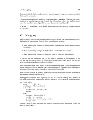6.9. Debugging 59
If we get past both checks, we know that n is a non-negative integer, so we can prove that
the recursion terminates.
This program demonstrates a pattern sometimes called a guardian. The first two condi-
tionals act as guardians, protecting the code that follows from values that might cause an
error. The guardians make it possible to prove the correctness of the code.
In Section 11.4 we will see a more flexible alternative to printing an error message: raising
an exception.
6.9 Debugging
Breaking a large program into smaller functions creates natural checkpoints for debugging.
If a function is not working, there are three possibilities to consider:
• There is something wrong with the arguments the function is getting; a precondition
is violated.
• There is something wrong with the function; a postcondition is violated.
• There is something wrong with the return value or the way it is being used.
To rule out the first possibility, you can add a print statement at the beginning of the
function and display the values of the parameters (and maybe their types). Or you can
write code that checks the preconditions explicitly.
If the parameters look good, add a print statement before each return statement and
display the return value. If possible, check the result by hand. Consider calling the function
with values that make it easy to check the result (as in Section 6.2).
If the function seems to be working, look at the function call to make sure the return value
is being used correctly (or used at all!).
Adding print statements at the beginning and end of a function can help make the flow of
execution more visible. For example, here is a version of factorial with print statements:
def factorial(n):
space = ' ' * (4 * n)
print(space, 'factorial', n)
if n == 0:
print(space, 'returning 1')
return 1
else:
recurse = factorial(n-1)
result = n * recurse
print(space, 'returning', result)
return result
space is a string of space characters that controls the indentation of the output. Here is the
result of factorial(4) :
 