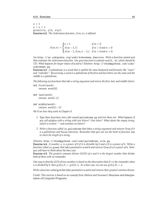 6.11. Exercises 61
x = 1
y = x + 1
print(c(x, y+3, x+y))
Exercise 6.2. The Ackermann function, A(m, n), is defined:
A(m, n) =





n + 1 if m = 0
A(m − 1, 1) if m > 0 and n = 0
A(m − 1, A(m, n − 1)) if m > 0 and n > 0.
See http: // en. wikipedia. org/ wiki/ Ackermann_ function . Write a function named ack
that evaluates the Ackermann function. Use your function to evaluate ack(3, 4), which should be
125. What happens for larger values of m and n? Solution: http: // thinkpython2. com/ code/
ackermann. py .
Exercise 6.3. A palindrome is a word that is spelled the same backward and forward, like “noon”
and “redivider”. Recursively, a word is a palindrome if the first and last letters are the same and the
middle is a palindrome.
The following are functions that take a string argument and return the first, last, and middle letters:
def first(word):
return word[0]
def last(word):
return word[-1]
def middle(word):
return word[1:-1]
We’ll see how they work in Chapter 8.
1. Type these functions into a file named palindrome.py and test them out. What happens if
you call middle with a string with two letters? One letter? What about the empty string,
which is written '' and contains no letters?
2. Write a function called is_palindrome that takes a string argument and returns True if it
is a palindrome and False otherwise. Remember that you can use the built-in function len
to check the length of a string.
Solution: http: // thinkpython2. com/ code/ palindrome_ soln. py .
Exercise 6.4. A number, a, is a power of b if it is divisible by b and a/b is a power of b. Write a
function called is_power that takes parameters a and b and returns True if a is a power of b. Note:
you will have to think about the base case.
Exercise 6.5. The greatest common divisor (GCD) of a and b is the largest number that divides
both of them with no remainder.
One way to find the GCD of two numbers is based on the observation that if r is the remainder when
a is divided by b, then gcd(a, b) = gcd(b, r). As a base case, we can use gcd(a, 0) = a.
Write a function called gcd that takes parameters a and b and returns their greatest common divisor.
Credit: This exercise is based on an example from Abelson and Sussman’s Structure and Interpre-
tation of Computer Programs.
 