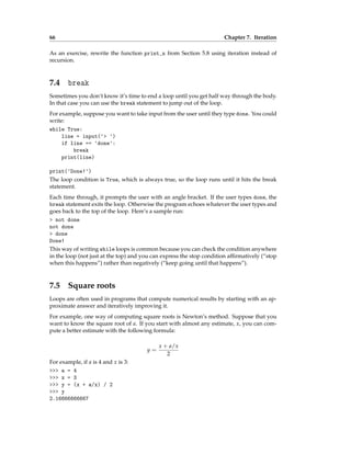 66 Chapter 7. Iteration
As an exercise, rewrite the function print_n from Section 5.8 using iteration instead of
recursion.
7.4 break
Sometimes you don’t know it’s time to end a loop until you get half way through the body.
In that case you can use the break statement to jump out of the loop.
For example, suppose you want to take input from the user until they type done. You could
write:
while True:
line = input('> ')
if line == 'done':
break
print(line)
print('Done!')
The loop condition is True, which is always true, so the loop runs until it hits the break
statement.
Each time through, it prompts the user with an angle bracket. If the user types done, the
break statement exits the loop. Otherwise the program echoes whatever the user types and
goes back to the top of the loop. Here’s a sample run:
> not done
not done
> done
Done!
This way of writing while loops is common because you can check the condition anywhere
in the loop (not just at the top) and you can express the stop condition affirmatively (“stop
when this happens”) rather than negatively (“keep going until that happens”).
7.5 Square roots
Loops are often used in programs that compute numerical results by starting with an ap-
proximate answer and iteratively improving it.
For example, one way of computing square roots is Newton’s method. Suppose that you
want to know the square root of a. If you start with almost any estimate, x, you can com-
pute a better estimate with the following formula:
y =
x + a/x
2
For example, if a is 4 and x is 3:
>>> a = 4
>>> x = 3
>>> y = (x + a/x) / 2
>>> y
2.16666666667
 