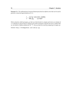 70 Chapter 7. Iteration
Exercise 7.3. The mathematician Srinivasa Ramanujan found an infinite series that can be used to
generate a numerical approximation of 1/π:
1
π
=
2
√
2
9801
∞
∑
k=0
(4k)!(1103 + 26390k)
(k!)43964k
Write a function called estimate_pi that uses this formula to compute and return an estimate of
π. It should use a while loop to compute terms of the summation until the last term is smaller than
1e-15 (which is Python notation for 10−15). You can check the result by comparing it to math.pi.
Solution: http: // thinkpython2. com/ code/ pi. py .
 