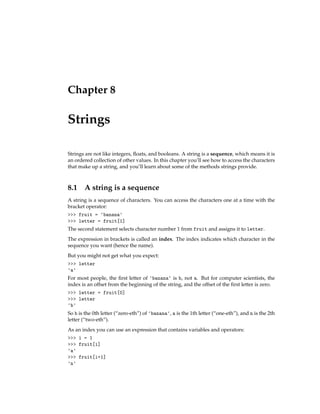 Chapter 8
Strings
Strings are not like integers, floats, and booleans. A string is a sequence, which means it is
an ordered collection of other values. In this chapter you’ll see how to access the characters
that make up a string, and you’ll learn about some of the methods strings provide.
8.1 A string is a sequence
A string is a sequence of characters. You can access the characters one at a time with the
bracket operator:
>>> fruit = 'banana'
>>> letter = fruit[1]
The second statement selects character number 1 from fruit and assigns it to letter.
The expression in brackets is called an index. The index indicates which character in the
sequence you want (hence the name).
But you might not get what you expect:
>>> letter
'a'
For most people, the first letter of 'banana' is b, not a. But for computer scientists, the
index is an offset from the beginning of the string, and the offset of the first letter is zero.
>>> letter = fruit[0]
>>> letter
'b'
So b is the 0th letter (“zero-eth”) of 'banana', a is the 1th letter (“one-eth”), and n is the 2th
letter (“two-eth”).
As an index you can use an expression that contains variables and operators:
>>> i = 1
>>> fruit[i]
'a'
>>> fruit[i+1]
'n'
 