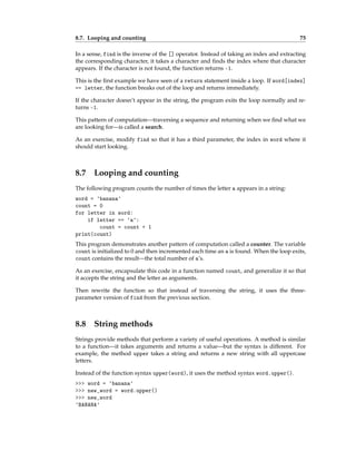 8.7. Looping and counting 75
In a sense, find is the inverse of the [] operator. Instead of taking an index and extracting
the corresponding character, it takes a character and finds the index where that character
appears. If the character is not found, the function returns -1.
This is the first example we have seen of a return statement inside a loop. If word[index]
== letter, the function breaks out of the loop and returns immediately.
If the character doesn’t appear in the string, the program exits the loop normally and re-
turns -1.
This pattern of computation—traversing a sequence and returning when we find what we
are looking for—is called a search.
As an exercise, modify find so that it has a third parameter, the index in word where it
should start looking.
8.7 Looping and counting
The following program counts the number of times the letter a appears in a string:
word = 'banana'
count = 0
for letter in word:
if letter == 'a':
count = count + 1
print(count)
This program demonstrates another pattern of computation called a counter. The variable
count is initialized to 0 and then incremented each time an a is found. When the loop exits,
count contains the result—the total number of a’s.
As an exercise, encapsulate this code in a function named count, and generalize it so that
it accepts the string and the letter as arguments.
Then rewrite the function so that instead of traversing the string, it uses the three-
parameter version of find from the previous section.
8.8 String methods
Strings provide methods that perform a variety of useful operations. A method is similar
to a function—it takes arguments and returns a value—but the syntax is different. For
example, the method upper takes a string and returns a new string with all uppercase
letters.
Instead of the function syntax upper(word), it uses the method syntax word.upper().
>>> word = 'banana'
>>> new_word = word.upper()
>>> new_word
'BANANA'
 