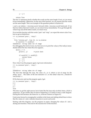 78 Chapter 8. Strings
j = j-1
return True
The first if statement checks whether the words are the same length. If not, we can return
False immediately. Otherwise, for the rest of the function, we can assume that the words
are the same length. This is an example of the guardian pattern in Section 6.8.
i and j are indices: i traverses word1 forward while j traverses word2 backward. If we
find two letters that don’t match, we can return False immediately. If we get through the
whole loop and all the letters match, we return True.
If we test this function with the words “pots” and “stop”, we expect the return value True,
but we get an IndexError:
>>> is_reverse('pots', 'stop')
...
File "reverse.py", line 15, in is_reverse
if word1[i] != word2[j]:
IndexError: string index out of range
For debugging this kind of error, my first move is to print the values of the indices imme-
diately before the line where the error appears.
while j > 0:
print(i, j) # print here
if word1[i] != word2[j]:
return False
i = i+1
j = j-1
Now when I run the program again, I get more information:
>>> is_reverse('pots', 'stop')
0 4
...
IndexError: string index out of range
The first time through the loop, the value of j is 4, which is out of range for the
string 'pots'. The index of the last character is 3, so the initial value for j should be
len(word2)-1.
If I fix that error and run the program again, I get:
>>> is_reverse('pots', 'stop')
0 3
1 2
2 1
True
This time we get the right answer, but it looks like the loop only ran three times, which is
suspicious. To get a better idea of what is happening, it is useful to draw a state diagram.
During the first iteration, the frame for is_reverse is shown in Figure 8.2.
I took some license by arranging the variables in the frame and adding dotted lines to show
that the values of i and j indicate characters in word1 and word2.
Starting with this diagram, run the program on paper, changing the values of i and j
during each iteration. Find and fix the second error in this function.
 