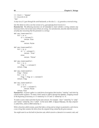 80 Chapter 8. Strings
>>> fruit = 'banana'
>>> fruit[0:5:2]
'bnn'
A step size of -1 goes through the word backwards, so the slice [::-1] generates a reversed string.
Use this idiom to write a one-line version of is_palindrome from Exercise 6.3.
Exercise 8.4. The following functions are all intended to check whether a string contains any
lowercase letters, but at least some of them are wrong. For each function, describe what the function
actually does (assuming that the parameter is a string).
def any_lowercase1(s):
for c in s:
if c.islower():
return True
else:
return False
def any_lowercase2(s):
for c in s:
if 'c'.islower():
return 'True'
else:
return 'False'
def any_lowercase3(s):
for c in s:
flag = c.islower()
return flag
def any_lowercase4(s):
flag = False
for c in s:
flag = flag or c.islower()
return flag
def any_lowercase5(s):
for c in s:
if not c.islower():
return False
return True
Exercise 8.5. A Caesar cypher is a weak form of encryption that involves “rotating” each letter by
a fixed number of places. To rotate a letter means to shift it through the alphabet, wrapping around
to the beginning if necessary, so ’A’ rotated by 3 is ’D’ and ’Z’ rotated by 1 is ’A’.
To rotate a word, rotate each letter by the same amount. For example, “cheer” rotated by 7 is “jolly”
and “melon” rotated by -10 is “cubed”. In the movie 2001: A Space Odyssey, the ship computer
is called HAL, which is IBM rotated by -1.
Write a function called rotate_word that takes a string and an integer as parameters, and returns
a new string that contains the letters from the original string rotated by the given amount.
You might want to use the built-in function ord, which converts a character to a numeric code, and
 