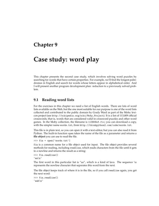 Chapter 9
Case study: word play
This chapter presents the second case study, which involves solving word puzzles by
searching for words that have certain properties. For example, we’ll find the longest palin-
dromes in English and search for words whose letters appear in alphabetical order. And
I will present another program development plan: reduction to a previously solved prob-
lem.
9.1 Reading word lists
For the exercises in this chapter we need a list of English words. There are lots of word
lists available on the Web, but the one most suitable for our purpose is one of the word lists
collected and contributed to the public domain by Grady Ward as part of the Moby lexi-
con project (see http://wikipedia.org/wiki/Moby_Project). It is a list of 113,809 official
crosswords; that is, words that are considered valid in crossword puzzles and other word
games. In the Moby collection, the filename is 113809of.fic; you can download a copy,
with the simpler name words.txt, from http://thinkpython2.com/code/words.txt.
This file is in plain text, so you can open it with a text editor, but you can also read it from
Python. The built-in function open takes the name of the file as a parameter and returns a
file object you can use to read the file.
>>> fin = open('words.txt')
fin is a common name for a file object used for input. The file object provides several
methods for reading, including readline, which reads characters from the file until it gets
to a newline and returns the result as a string:
>>> fin.readline()
'aan'
The first word in this particular list is “aa”, which is a kind of lava. The sequence n
represents the newline character that separates this word from the next.
The file object keeps track of where it is in the file, so if you call readline again, you get
the next word:
>>> fin.readline()
'aahn'
 