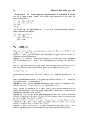 84 Chapter 9. Case study: word play
The next word is “aah”, which is a perfectly legitimate word, so stop looking at me like
that. Or, if it’s the newline character that’s bothering you, we can get rid of it with the
string method strip:
>>> line = fin.readline()
>>> word = line.strip()
>>> word
'aahed'
You can also use a file object as part of a for loop. This program reads words.txt and
prints each word, one per line:
fin = open('words.txt')
for line in fin:
word = line.strip()
print(word)
9.2 Exercises
There are solutions to these exercises in the next section. You should at least attempt each
one before you read the solutions.
Exercise 9.1. Write a program that reads words.txt and prints only the words with more than 20
characters (not counting whitespace).
Exercise 9.2. In 1939 Ernest Vincent Wright published a 50,000 word novel called Gadsby that
does not contain the letter “e”. Since “e” is the most common letter in English, that’s not easy to
do.
In fact, it is difficult to construct a solitary thought without using that most common symbol. It is
slow going at first, but with caution and hours of training you can gradually gain facility.
All right, I’ll stop now.
Write a function called has_no_e that returns True if the given word doesn’t have the letter “e” in
it.
Write a program that reads words.txt and prints only the words that have no “e”. Compute the
percentage of words in the list that have no “e”.
Exercise 9.3. Write a function named avoids that takes a word and a string of forbidden letters,
and that returns True if the word doesn’t use any of the forbidden letters.
Write a program that prompts the user to enter a string of forbidden letters and then prints the
number of words that don’t contain any of them. Can you find a combination of 5 forbidden letters
that excludes the smallest number of words?
Exercise 9.4. Write a function named uses_only that takes a word and a string of letters, and
that returns True if the word contains only letters in the list. Can you make a sentence using only
the letters acefhlo? Other than “Hoe alfalfa”?
Exercise 9.5. Write a function named uses_all that takes a word and a string of required letters,
and that returns True if the word uses all the required letters at least once. How many words are
there that use all the vowels aeiou? How about aeiouy?
Exercise 9.6. Write a function called is_abecedarian that returns True if the letters in a word
appear in alphabetical order (double letters are ok). How many abecedarian words are there?
 