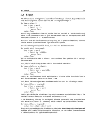 9.3. Search 85
9.3 Search
All of the exercises in the previous section have something in common; they can be solved
with the search pattern we saw in Section 8.6. The simplest example is:
def has_no_e(word):
for letter in word:
if letter == 'e':
return False
return True
The for loop traverses the characters in word. If we find the letter “e”, we can immediately
return False; otherwise we have to go to the next letter. If we exit the loop normally, that
means we didn’t find an “e”, so we return True.
You could write this function more concisely using the in operator, but I started with this
version because it demonstrates the logic of the search pattern.
avoids is a more general version of has_no_e but it has the same structure:
def avoids(word, forbidden):
for letter in word:
if letter in forbidden:
return False
return True
We can return False as soon as we find a forbidden letter; if we get to the end of the loop,
we return True.
uses_only is similar except that the sense of the condition is reversed:
def uses_only(word, available):
for letter in word:
if letter not in available:
return False
return True
Instead of a list of forbidden letters, we have a list of available letters. If we find a letter in
word that is not in available, we can return False.
uses_all is similar except that we reverse the role of the word and the string of letters:
def uses_all(word, required):
for letter in required:
if letter not in word:
return False
return True
Instead of traversing the letters in word, the loop traverses the required letters. If any of the
required letters do not appear in the word, we can return False.
If you were really thinking like a computer scientist, you would have recognized that
uses_all was an instance of a previously solved problem, and you would have written:
def uses_all(word, required):
return uses_only(required, word)
This is an example of a program development plan called reduction to a previously solved
problem, which means that you recognize the problem you are working on as an instance
of a solved problem and apply an existing solution.
 