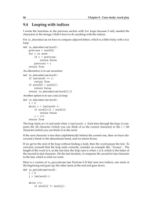 86 Chapter 9. Case study: word play
9.4 Looping with indices
I wrote the functions in the previous section with for loops because I only needed the
characters in the strings; I didn’t have to do anything with the indices.
For is_abecedarian we have to compare adjacent letters, which is a little tricky with a for
loop:
def is_abecedarian(word):
previous = word[0]
for c in word:
if c < previous:
return False
previous = c
return True
An alternative is to use recursion:
def is_abecedarian(word):
if len(word) <= 1:
return True
if word[0] > word[1]:
return False
return is_abecedarian(word[1:])
Another option is to use a while loop:
def is_abecedarian(word):
i = 0
while i < len(word)-1:
if word[i+1] < word[i]:
return False
i = i+1
return True
The loop starts at i=0 and ends when i=len(word)-1. Each time through the loop, it com-
pares the ith character (which you can think of as the current character) to the i + 1th
character (which you can think of as the next).
If the next character is less than (alphabetically before) the current one, then we have dis-
covered a break in the abecedarian trend, and we return False.
If we get to the end of the loop without finding a fault, then the word passes the test. To
convince yourself that the loop ends correctly, consider an example like 'flossy'. The
length of the word is 6, so the last time the loop runs is when i is 4, which is the index of
the second-to-last character. On the last iteration, it compares the second-to-last character
to the last, which is what we want.
Here is a version of is_palindrome (see Exercise 6.3) that uses two indices; one starts at
the beginning and goes up; the other starts at the end and goes down.
def is_palindrome(word):
i = 0
j = len(word)-1
while i<j:
if word[i] != word[j]:
 