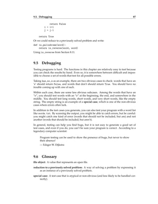 9.5. Debugging 87
return False
i = i+1
j = j-1
return True
Or we could reduce to a previously solved problem and write:
def is_palindrome(word):
return is_reverse(word, word)
Using is_reverse from Section 8.11.
9.5 Debugging
Testing programs is hard. The functions in this chapter are relatively easy to test because
you can check the results by hand. Even so, it is somewhere between difficult and impos-
sible to choose a set of words that test for all possible errors.
Taking has_no_e as an example, there are two obvious cases to check: words that have an
‘e’ should return False, and words that don’t should return True. You should have no
trouble coming up with one of each.
Within each case, there are some less obvious subcases. Among the words that have an
“e”, you should test words with an “e” at the beginning, the end, and somewhere in the
middle. You should test long words, short words, and very short words, like the empty
string. The empty string is an example of a special case, which is one of the non-obvious
cases where errors often lurk.
In addition to the test cases you generate, you can also test your program with a word list
like words.txt. By scanning the output, you might be able to catch errors, but be careful:
you might catch one kind of error (words that should not be included, but are) and not
another (words that should be included, but aren’t).
In general, testing can help you find bugs, but it is not easy to generate a good set of
test cases, and even if you do, you can’t be sure your program is correct. According to a
legendary computer scientist:
Program testing can be used to show the presence of bugs, but never to show
their absence!
— Edsger W. Dijkstra
9.6 Glossary
file object: A value that represents an open file.
reduction to a previously solved problem: A way of solving a problem by expressing it
as an instance of a previously solved problem.
special case: A test case that is atypical or non-obvious (and less likely to be handled cor-
rectly).
 