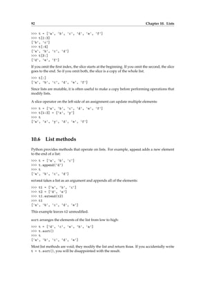 92 Chapter 10. Lists
>>> t = ['a', 'b', 'c', 'd', 'e', 'f']
>>> t[1:3]
['b', 'c']
>>> t[:4]
['a', 'b', 'c', 'd']
>>> t[3:]
['d', 'e', 'f']
If you omit the first index, the slice starts at the beginning. If you omit the second, the slice
goes to the end. So if you omit both, the slice is a copy of the whole list.
>>> t[:]
['a', 'b', 'c', 'd', 'e', 'f']
Since lists are mutable, it is often useful to make a copy before performing operations that
modify lists.
A slice operator on the left side of an assignment can update multiple elements:
>>> t = ['a', 'b', 'c', 'd', 'e', 'f']
>>> t[1:3] = ['x', 'y']
>>> t
['a', 'x', 'y', 'd', 'e', 'f']
10.6 List methods
Python provides methods that operate on lists. For example, append adds a new element
to the end of a list:
>>> t = ['a', 'b', 'c']
>>> t.append('d')
>>> t
['a', 'b', 'c', 'd']
extend takes a list as an argument and appends all of the elements:
>>> t1 = ['a', 'b', 'c']
>>> t2 = ['d', 'e']
>>> t1.extend(t2)
>>> t1
['a', 'b', 'c', 'd', 'e']
This example leaves t2 unmodified.
sort arranges the elements of the list from low to high:
>>> t = ['d', 'c', 'e', 'b', 'a']
>>> t.sort()
>>> t
['a', 'b', 'c', 'd', 'e']
Most list methods are void; they modify the list and return None. If you accidentally write
t = t.sort(), you will be disappointed with the result.
 