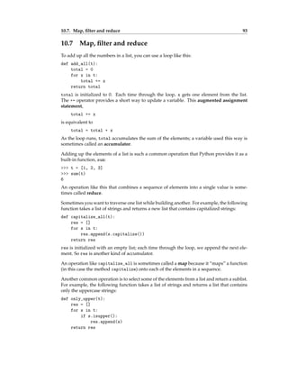 10.7. Map, filter and reduce 93
10.7 Map, filter and reduce
To add up all the numbers in a list, you can use a loop like this:
def add_all(t):
total = 0
for x in t:
total += x
return total
total is initialized to 0. Each time through the loop, x gets one element from the list.
The += operator provides a short way to update a variable. This augmented assignment
statement,
total += x
is equivalent to
total = total + x
As the loop runs, total accumulates the sum of the elements; a variable used this way is
sometimes called an accumulator.
Adding up the elements of a list is such a common operation that Python provides it as a
built-in function, sum:
>>> t = [1, 2, 3]
>>> sum(t)
6
An operation like this that combines a sequence of elements into a single value is some-
times called reduce.
Sometimes you want to traverse one list while building another. For example, the following
function takes a list of strings and returns a new list that contains capitalized strings:
def capitalize_all(t):
res = []
for s in t:
res.append(s.capitalize())
return res
res is initialized with an empty list; each time through the loop, we append the next ele-
ment. So res is another kind of accumulator.
An operation like capitalize_all is sometimes called a map because it “maps” a function
(in this case the method capitalize) onto each of the elements in a sequence.
Another common operation is to select some of the elements from a list and return a sublist.
For example, the following function takes a list of strings and returns a list that contains
only the uppercase strings:
def only_upper(t):
res = []
for s in t:
if s.isupper():
res.append(s)
return res
 