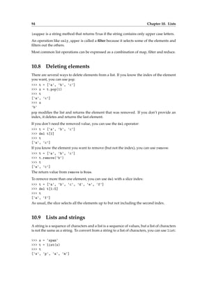 94 Chapter 10. Lists
isupper is a string method that returns True if the string contains only upper case letters.
An operation like only_upper is called a filter because it selects some of the elements and
filters out the others.
Most common list operations can be expressed as a combination of map, filter and reduce.
10.8 Deleting elements
There are several ways to delete elements from a list. If you know the index of the element
you want, you can use pop:
>>> t = ['a', 'b', 'c']
>>> x = t.pop(1)
>>> t
['a', 'c']
>>> x
'b'
pop modifies the list and returns the element that was removed. If you don’t provide an
index, it deletes and returns the last element.
If you don’t need the removed value, you can use the del operator:
>>> t = ['a', 'b', 'c']
>>> del t[1]
>>> t
['a', 'c']
If you know the element you want to remove (but not the index), you can use remove:
>>> t = ['a', 'b', 'c']
>>> t.remove('b')
>>> t
['a', 'c']
The return value from remove is None.
To remove more than one element, you can use del with a slice index:
>>> t = ['a', 'b', 'c', 'd', 'e', 'f']
>>> del t[1:5]
>>> t
['a', 'f']
As usual, the slice selects all the elements up to but not including the second index.
10.9 Lists and strings
A string is a sequence of characters and a list is a sequence of values, but a list of characters
is not the same as a string. To convert from a string to a list of characters, you can use list:
>>> s = 'spam'
>>> t = list(s)
>>> t
['s', 'p', 'a', 'm']
 