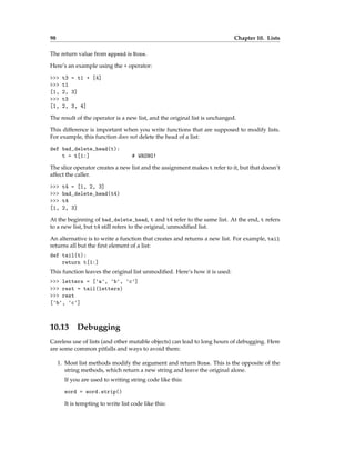 98 Chapter 10. Lists
The return value from append is None.
Here’s an example using the + operator:
>>> t3 = t1 + [4]
>>> t1
[1, 2, 3]
>>> t3
[1, 2, 3, 4]
The result of the operator is a new list, and the original list is unchanged.
This difference is important when you write functions that are supposed to modify lists.
For example, this function does not delete the head of a list:
def bad_delete_head(t):
t = t[1:] # WRONG!
The slice operator creates a new list and the assignment makes t refer to it, but that doesn’t
affect the caller.
>>> t4 = [1, 2, 3]
>>> bad_delete_head(t4)
>>> t4
[1, 2, 3]
At the beginning of bad_delete_head, t and t4 refer to the same list. At the end, t refers
to a new list, but t4 still refers to the original, unmodified list.
An alternative is to write a function that creates and returns a new list. For example, tail
returns all but the first element of a list:
def tail(t):
return t[1:]
This function leaves the original list unmodified. Here’s how it is used:
>>> letters = ['a', 'b', 'c']
>>> rest = tail(letters)
>>> rest
['b', 'c']
10.13 Debugging
Careless use of lists (and other mutable objects) can lead to long hours of debugging. Here
are some common pitfalls and ways to avoid them:
1. Most list methods modify the argument and return None. This is the opposite of the
string methods, which return a new string and leave the original alone.
If you are used to writing string code like this:
word = word.strip()
It is tempting to write list code like this:
 