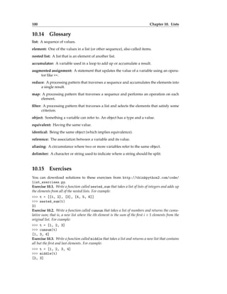 100 Chapter 10. Lists
10.14 Glossary
list: A sequence of values.
element: One of the values in a list (or other sequence), also called items.
nested list: A list that is an element of another list.
accumulator: A variable used in a loop to add up or accumulate a result.
augmented assignment: A statement that updates the value of a variable using an opera-
tor like +=.
reduce: A processing pattern that traverses a sequence and accumulates the elements into
a single result.
map: A processing pattern that traverses a sequence and performs an operation on each
element.
filter: A processing pattern that traverses a list and selects the elements that satisfy some
criterion.
object: Something a variable can refer to. An object has a type and a value.
equivalent: Having the same value.
identical: Being the same object (which implies equivalence).
reference: The association between a variable and its value.
aliasing: A circumstance where two or more variables refer to the same object.
delimiter: A character or string used to indicate where a string should be split.
10.15 Exercises
You can download solutions to these exercises from http://thinkpython2.com/code/
list_exercises.py.
Exercise 10.1. Write a function called nested_sum that takes a list of lists of integers and adds up
the elements from all of the nested lists. For example:
>>> t = [[1, 2], [3], [4, 5, 6]]
>>> nested_sum(t)
21
Exercise 10.2. Write a function called cumsum that takes a list of numbers and returns the cumu-
lative sum; that is, a new list where the ith element is the sum of the first i + 1 elements from the
original list. For example:
>>> t = [1, 2, 3]
>>> cumsum(t)
[1, 3, 6]
Exercise 10.3. Write a function called middle that takes a list and returns a new list that contains
all but the first and last elements. For example:
>>> t = [1, 2, 3, 4]
>>> middle(t)
[2, 3]
 