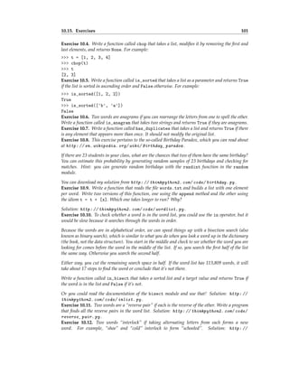 10.15. Exercises 101
Exercise 10.4. Write a function called chop that takes a list, modifies it by removing the first and
last elements, and returns None. For example:
>>> t = [1, 2, 3, 4]
>>> chop(t)
>>> t
[2, 3]
Exercise 10.5. Write a function called is_sorted that takes a list as a parameter and returns True
if the list is sorted in ascending order and False otherwise. For example:
>>> is_sorted([1, 2, 2])
True
>>> is_sorted(['b', 'a'])
False
Exercise 10.6. Two words are anagrams if you can rearrange the letters from one to spell the other.
Write a function called is_anagram that takes two strings and returns True if they are anagrams.
Exercise 10.7. Write a function called has_duplicates that takes a list and returns True if there
is any element that appears more than once. It should not modify the original list.
Exercise 10.8. This exercise pertains to the so-called Birthday Paradox, which you can read about
at http: // en. wikipedia. org/ wiki/ Birthday_ paradox .
If there are 23 students in your class, what are the chances that two of them have the same birthday?
You can estimate this probability by generating random samples of 23 birthdays and checking for
matches. Hint: you can generate random birthdays with the randint function in the random
module.
You can download my solution from http: // thinkpython2. com/ code/ birthday. py .
Exercise 10.9. Write a function that reads the file words.txt and builds a list with one element
per word. Write two versions of this function, one using the append method and the other using
the idiom t = t + [x]. Which one takes longer to run? Why?
Solution: http: // thinkpython2. com/ code/ wordlist. py .
Exercise 10.10. To check whether a word is in the word list, you could use the in operator, but it
would be slow because it searches through the words in order.
Because the words are in alphabetical order, we can speed things up with a bisection search (also
known as binary search), which is similar to what you do when you look a word up in the dictionary
(the book, not the data structure). You start in the middle and check to see whether the word you are
looking for comes before the word in the middle of the list. If so, you search the first half of the list
the same way. Otherwise you search the second half.
Either way, you cut the remaining search space in half. If the word list has 113,809 words, it will
take about 17 steps to find the word or conclude that it’s not there.
Write a function called in_bisect that takes a sorted list and a target value and returns True if
the word is in the list and False if it’s not.
Or you could read the documentation of the bisect module and use that! Solution: http: //
thinkpython2. com/ code/ inlist. py .
Exercise 10.11. Two words are a “reverse pair” if each is the reverse of the other. Write a program
that finds all the reverse pairs in the word list. Solution: http: // thinkpython2. com/ code/
reverse_ pair. py .
Exercise 10.12. Two words “interlock” if taking alternating letters from each forms a new
word. For example, “shoe” and “cold” interlock to form “schooled”. Solution: http: //
 