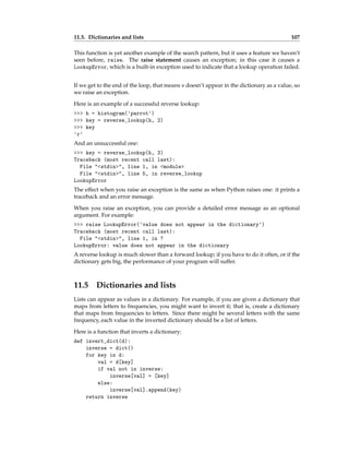 11.5. Dictionaries and lists 107
This function is yet another example of the search pattern, but it uses a feature we haven’t
seen before, raise. The raise statement causes an exception; in this case it causes a
LookupError, which is a built-in exception used to indicate that a lookup operation failed.
If we get to the end of the loop, that means v doesn’t appear in the dictionary as a value, so
we raise an exception.
Here is an example of a successful reverse lookup:
>>> h = histogram('parrot')
>>> key = reverse_lookup(h, 2)
>>> key
'r'
And an unsuccessful one:
>>> key = reverse_lookup(h, 3)
Traceback (most recent call last):
File "<stdin>", line 1, in <module>
File "<stdin>", line 5, in reverse_lookup
LookupError
The effect when you raise an exception is the same as when Python raises one: it prints a
traceback and an error message.
When you raise an exception, you can provide a detailed error message as an optional
argument. For example:
>>> raise LookupError('value does not appear in the dictionary')
Traceback (most recent call last):
File "<stdin>", line 1, in ?
LookupError: value does not appear in the dictionary
A reverse lookup is much slower than a forward lookup; if you have to do it often, or if the
dictionary gets big, the performance of your program will suffer.
11.5 Dictionaries and lists
Lists can appear as values in a dictionary. For example, if you are given a dictionary that
maps from letters to frequencies, you might want to invert it; that is, create a dictionary
that maps from frequencies to letters. Since there might be several letters with the same
frequency, each value in the inverted dictionary should be a list of letters.
Here is a function that inverts a dictionary:
def invert_dict(d):
inverse = dict()
for key in d:
val = d[key]
if val not in inverse:
inverse[val] = [key]
else:
inverse[val].append(key)
return inverse
 