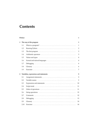 Contents
Preface v
1 The way of the program 1
1.1 What is a program? . . . . . . . . . . . . . . . . . . . . . . . . . . . . . . . . 1
1.2 Running Python . . . . . . . . . . . . . . . . . . . . . . . . . . . . . . . . . . 2
1.3 The first program . . . . . . . . . . . . . . . . . . . . . . . . . . . . . . . . . 3
1.4 Arithmetic operators . . . . . . . . . . . . . . . . . . . . . . . . . . . . . . . 3
1.5 Values and types . . . . . . . . . . . . . . . . . . . . . . . . . . . . . . . . . 4
1.6 Formal and natural languages . . . . . . . . . . . . . . . . . . . . . . . . . . 4
1.7 Debugging . . . . . . . . . . . . . . . . . . . . . . . . . . . . . . . . . . . . . 6
1.8 Glossary . . . . . . . . . . . . . . . . . . . . . . . . . . . . . . . . . . . . . . 6
1.9 Exercises . . . . . . . . . . . . . . . . . . . . . . . . . . . . . . . . . . . . . . 7
2 Variables, expressions and statements 9
2.1 Assignment statements . . . . . . . . . . . . . . . . . . . . . . . . . . . . . . 9
2.2 Variable names . . . . . . . . . . . . . . . . . . . . . . . . . . . . . . . . . . 9
2.3 Expressions and statements . . . . . . . . . . . . . . . . . . . . . . . . . . . 10
2.4 Script mode . . . . . . . . . . . . . . . . . . . . . . . . . . . . . . . . . . . . 11
2.5 Order of operations . . . . . . . . . . . . . . . . . . . . . . . . . . . . . . . . 11
2.6 String operations . . . . . . . . . . . . . . . . . . . . . . . . . . . . . . . . . 12
2.7 Comments . . . . . . . . . . . . . . . . . . . . . . . . . . . . . . . . . . . . . 12
2.8 Debugging . . . . . . . . . . . . . . . . . . . . . . . . . . . . . . . . . . . . . 13
2.9 Glossary . . . . . . . . . . . . . . . . . . . . . . . . . . . . . . . . . . . . . . 14
2.10 Exercises . . . . . . . . . . . . . . . . . . . . . . . . . . . . . . . . . . . . . . 14
 