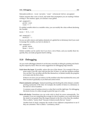 11.8. Debugging 111
UnboundLocalError: local variable 'count' referenced before assignment
Python assumes that count is local, and under that assumption you are reading it before
writing it. The solution, again, is to declare count global.
def example3():
global count
count += 1
If a global variable refers to a mutable value, you can modify the value without declaring
the variable:
known = {0:0, 1:1}
def example4():
known[2] = 1
So you can add, remove and replace elements of a global list or dictionary, but if you want
to reassign the variable, you have to declare it:
def example5():
global known
known = dict()
Global variables can be useful, but if you have a lot of them, and you modify them fre-
quently, they can make programs hard to debug.
11.8 Debugging
As you work with bigger datasets it can become unwieldy to debug by printing and check-
ing the output by hand. Here are some suggestions for debugging large datasets:
Scale down the input: If possible, reduce the size of the dataset. For example if the pro-
gram reads a text file, start with just the first 10 lines, or with the smallest example
you can find. You can either edit the files themselves, or (better) modify the program
so it reads only the first n lines.
If there is an error, you can reduce n to the smallest value that manifests the error, and
then increase it gradually as you find and correct errors.
Check summaries and types: Instead of printing and checking the entire dataset, consider
printing summaries of the data: for example, the number of items in a dictionary or
the total of a list of numbers.
A common cause of runtime errors is a value that is not the right type. For debugging
this kind of error, it is often enough to print the type of a value.
Write self-checks: Sometimes you can write code to check for errors automatically. For
example, if you are computing the average of a list of numbers, you could check that
the result is not greater than the largest element in the list or less than the smallest.
This is called a “sanity check” because it detects results that are “insane”.
Another kind of check compares the results of two different computations to see if
they are consistent. This is called a “consistency check”.
 