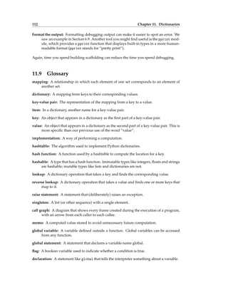 112 Chapter 11. Dictionaries
Format the output: Formatting debugging output can make it easier to spot an error. We
saw an example in Section 6.9. Another tool you might find useful is the pprint mod-
ule, which provides a pprint function that displays built-in types in a more human-
readable format (pprint stands for “pretty print”).
Again, time you spend building scaffolding can reduce the time you spend debugging.
11.9 Glossary
mapping: A relationship in which each element of one set corresponds to an element of
another set.
dictionary: A mapping from keys to their corresponding values.
key-value pair: The representation of the mapping from a key to a value.
item: In a dictionary, another name for a key-value pair.
key: An object that appears in a dictionary as the first part of a key-value pair.
value: An object that appears in a dictionary as the second part of a key-value pair. This is
more specific than our previous use of the word “value”.
implementation: A way of performing a computation.
hashtable: The algorithm used to implement Python dictionaries.
hash function: A function used by a hashtable to compute the location for a key.
hashable: A type that has a hash function. Immutable types like integers, floats and strings
are hashable; mutable types like lists and dictionaries are not.
lookup: A dictionary operation that takes a key and finds the corresponding value.
reverse lookup: A dictionary operation that takes a value and finds one or more keys that
map to it.
raise statement: A statement that (deliberately) raises an exception.
singleton: A list (or other sequence) with a single element.
call graph: A diagram that shows every frame created during the execution of a program,
with an arrow from each caller to each callee.
memo: A computed value stored to avoid unnecessary future computation.
global variable: A variable defined outside a function. Global variables can be accessed
from any function.
global statement: A statement that declares a variable name global.
flag: A boolean variable used to indicate whether a condition is true.
declaration: A statement like global that tells the interpreter something about a variable.
 