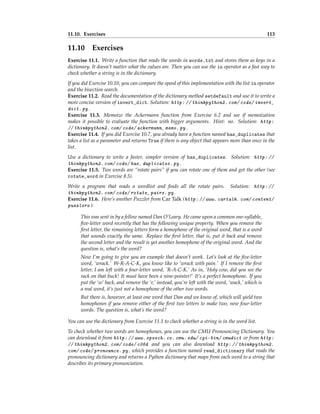 11.10. Exercises 113
11.10 Exercises
Exercise 11.1. Write a function that reads the words in words.txt and stores them as keys in a
dictionary. It doesn’t matter what the values are. Then you can use the in operator as a fast way to
check whether a string is in the dictionary.
If you did Exercise 10.10, you can compare the speed of this implementation with the list in operator
and the bisection search.
Exercise 11.2. Read the documentation of the dictionary method setdefault and use it to write a
more concise version of invert_dict. Solution: http: // thinkpython2. com/ code/ invert_
dict. py .
Exercise 11.3. Memoize the Ackermann function from Exercise 6.2 and see if memoization
makes it possible to evaluate the function with bigger arguments. Hint: no. Solution: http:
// thinkpython2. com/ code/ ackermann_ memo. py .
Exercise 11.4. If you did Exercise 10.7, you already have a function named has_duplicates that
takes a list as a parameter and returns True if there is any object that appears more than once in the
list.
Use a dictionary to write a faster, simpler version of has_duplicates. Solution: http: //
thinkpython2. com/ code/ has_ duplicates. py .
Exercise 11.5. Two words are “rotate pairs” if you can rotate one of them and get the other (see
rotate_word in Exercise 8.5).
Write a program that reads a wordlist and finds all the rotate pairs. Solution: http: //
thinkpython2. com/ code/ rotate_ pairs. py .
Exercise 11.6. Here’s another Puzzler from Car Talk (http: // www. cartalk. com/ content/
puzzlers ):
This was sent in by a fellow named Dan O’Leary. He came upon a common one-syllable,
five-letter word recently that has the following unique property. When you remove the
first letter, the remaining letters form a homophone of the original word, that is a word
that sounds exactly the same. Replace the first letter, that is, put it back and remove
the second letter and the result is yet another homophone of the original word. And the
question is, what’s the word?
Now I’m going to give you an example that doesn’t work. Let’s look at the five-letter
word, ‘wrack.’ W-R-A-C-K, you know like to ‘wrack with pain.’ If I remove the first
letter, I am left with a four-letter word, ’R-A-C-K.’ As in, ‘Holy cow, did you see the
rack on that buck! It must have been a nine-pointer!’ It’s a perfect homophone. If you
put the ‘w’ back, and remove the ‘r,’ instead, you’re left with the word, ‘wack,’ which is
a real word, it’s just not a homophone of the other two words.
But there is, however, at least one word that Dan and we know of, which will yield two
homophones if you remove either of the first two letters to make two, new four-letter
words. The question is, what’s the word?
You can use the dictionary from Exercise 11.1 to check whether a string is in the word list.
To check whether two words are homophones, you can use the CMU Pronouncing Dictionary. You
can download it from http: // www. speech. cs. cmu. edu/ cgi-bin/ cmudict or from http:
// thinkpython2. com/ code/ c06d and you can also download http: // thinkpython2.
com/ code/ pronounce. py , which provides a function named read_dictionary that reads the
pronouncing dictionary and returns a Python dictionary that maps from each word to a string that
describes its primary pronunciation.
 