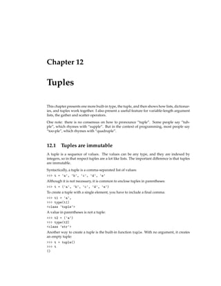 Chapter 12
Tuples
This chapter presents one more built-in type, the tuple, and then shows how lists, dictionar-
ies, and tuples work together. I also present a useful feature for variable-length argument
lists, the gather and scatter operators.
One note: there is no consensus on how to pronounce “tuple”. Some people say “tuh-
ple”, which rhymes with “supple”. But in the context of programming, most people say
“too-ple”, which rhymes with “quadruple”.
12.1 Tuples are immutable
A tuple is a sequence of values. The values can be any type, and they are indexed by
integers, so in that respect tuples are a lot like lists. The important difference is that tuples
are immutable.
Syntactically, a tuple is a comma-separated list of values:
>>> t = 'a', 'b', 'c', 'd', 'e'
Although it is not necessary, it is common to enclose tuples in parentheses:
>>> t = ('a', 'b', 'c', 'd', 'e')
To create a tuple with a single element, you have to include a final comma:
>>> t1 = 'a',
>>> type(t1)
<class 'tuple'>
A value in parentheses is not a tuple:
>>> t2 = ('a')
>>> type(t2)
<class 'str'>
Another way to create a tuple is the built-in function tuple. With no argument, it creates
an empty tuple:
>>> t = tuple()
>>> t
()
 