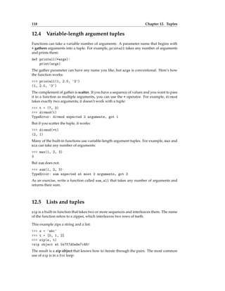 118 Chapter 12. Tuples
12.4 Variable-length argument tuples
Functions can take a variable number of arguments. A parameter name that begins with
* gathers arguments into a tuple. For example, printall takes any number of arguments
and prints them:
def printall(*args):
print(args)
The gather parameter can have any name you like, but args is conventional. Here’s how
the function works:
>>> printall(1, 2.0, '3')
(1, 2.0, '3')
The complement of gather is scatter. If you have a sequence of values and you want to pass
it to a function as multiple arguments, you can use the * operator. For example, divmod
takes exactly two arguments; it doesn’t work with a tuple:
>>> t = (7, 3)
>>> divmod(t)
TypeError: divmod expected 2 arguments, got 1
But if you scatter the tuple, it works:
>>> divmod(*t)
(2, 1)
Many of the built-in functions use variable-length argument tuples. For example, max and
min can take any number of arguments:
>>> max(1, 2, 3)
3
But sum does not.
>>> sum(1, 2, 3)
TypeError: sum expected at most 2 arguments, got 3
As an exercise, write a function called sum_all that takes any number of arguments and
returns their sum.
12.5 Lists and tuples
zip is a built-in function that takes two or more sequences and interleaves them. The name
of the function refers to a zipper, which interleaves two rows of teeth.
This example zips a string and a list:
>>> s = 'abc'
>>> t = [0, 1, 2]
>>> zip(s, t)
<zip object at 0x7f7d0a9e7c48>
The result is a zip object that knows how to iterate through the pairs. The most common
use of zip is in a for loop:
 
