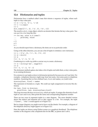 120 Chapter 12. Tuples
12.6 Dictionaries and tuples
Dictionaries have a method called items that returns a sequence of tuples, where each
tuple is a key-value pair.
>>> d = {'a':0, 'b':1, 'c':2}
>>> t = d.items()
>>> t
dict_items([('c', 2), ('a', 0), ('b', 1)])
The result is a dict_items object, which is an iterator that iterates the key-value pairs. You
can use it in a for loop like this:
>>> for key, value in d.items():
... print(key, value)
...
c 2
a 0
b 1
As you should expect from a dictionary, the items are in no particular order.
Going in the other direction, you can use a list of tuples to initialize a new dictionary:
>>> t = [('a', 0), ('c', 2), ('b', 1)]
>>> d = dict(t)
>>> d
{'a': 0, 'c': 2, 'b': 1}
Combining dict with zip yields a concise way to create a dictionary:
>>> d = dict(zip('abc', range(3)))
>>> d
{'a': 0, 'c': 2, 'b': 1}
The dictionary method update also takes a list of tuples and adds them, as key-value pairs,
to an existing dictionary.
It is common to use tuples as keys in dictionaries (primarily because you can’t use lists). For
example, a telephone directory might map from last-name, first-name pairs to telephone
numbers. Assuming that we have defined last, first and number, we could write:
directory[last, first] = number
The expression in brackets is a tuple. We could use tuple assignment to traverse this dic-
tionary.
for last, first in directory:
print(first, last, directory[last,first])
This loop traverses the keys in directory, which are tuples. It assigns the elements of each
tuple to last and first, then prints the name and corresponding telephone number.
There are two ways to represent tuples in a state diagram. The more detailed version
shows the indices and elements just as they appear in a list. For example, the tuple
('Cleese', 'John') would appear as in Figure 12.1.
But in a larger diagram you might want to leave out the details. For example, a diagram of
the telephone directory might appear as in Figure 12.2.
Here the tuples are shown using Python syntax as a graphical shorthand. The telephone
number in the diagram is the complaints line for the BBC, so please don’t call it.
 