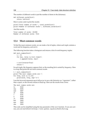 128 Chapter 13. Case study: data structure selection
The number of different words is just the number of items in the dictionary:
def different_words(hist):
return len(hist)
Here is some code to print the results:
print('Total number of words:', total_words(hist))
print('Number of different words:', different_words(hist))
And the results:
Total number of words: 161080
Number of different words: 7214
13.4 Most common words
To find the most common words, we can make a list of tuples, where each tuple contains a
word and its frequency, and sort it.
The following function takes a histogram and returns a list of word-frequency tuples:
def most_common(hist):
t = []
for key, value in hist.items():
t.append((value, key))
t.sort(reverse=True)
return t
In each tuple, the frequency appears first, so the resulting list is sorted by frequency. Here
is a loop that prints the ten most common words:
t = most_common(hist)
print('The most common words are:')
for freq, word in t[:10]:
print(word, freq, sep='t')
I use the keyword argument sep to tell print to use a tab character as a “separator”, rather
than a space, so the second column is lined up. Here are the results from Emma:
The most common words are:
to 5242
the 5205
and 4897
of 4295
i 3191
a 3130
it 2529
her 2483
was 2400
she 2364
This code can be simplified using the key parameter of the sort function. If you are curi-
ous, you can read about it at https://wiki.python.org/moin/HowTo/Sorting.
 
