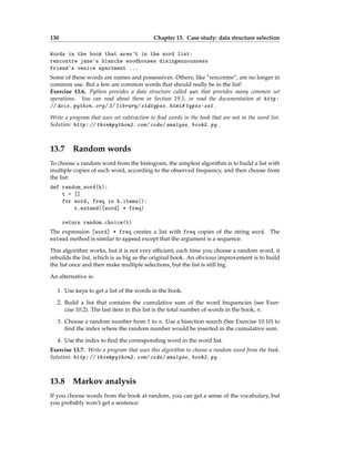 130 Chapter 13. Case study: data structure selection
Words in the book that aren't in the word list:
rencontre jane's blanche woodhouses disingenuousness
friend's venice apartment ...
Some of these words are names and possessives. Others, like “rencontre”, are no longer in
common use. But a few are common words that should really be in the list!
Exercise 13.6. Python provides a data structure called set that provides many common set
operations. You can read about them in Section 19.5, or read the documentation at http:
// docs. python. org/ 3/ library/ stdtypes. html# types-set .
Write a program that uses set subtraction to find words in the book that are not in the word list.
Solution: http: // thinkpython2. com/ code/ analyze_ book2. py .
13.7 Random words
To choose a random word from the histogram, the simplest algorithm is to build a list with
multiple copies of each word, according to the observed frequency, and then choose from
the list:
def random_word(h):
t = []
for word, freq in h.items():
t.extend([word] * freq)
return random.choice(t)
The expression [word] * freq creates a list with freq copies of the string word. The
extend method is similar to append except that the argument is a sequence.
This algorithm works, but it is not very efficient; each time you choose a random word, it
rebuilds the list, which is as big as the original book. An obvious improvement is to build
the list once and then make multiple selections, but the list is still big.
An alternative is:
1. Use keys to get a list of the words in the book.
2. Build a list that contains the cumulative sum of the word frequencies (see Exer-
cise 10.2). The last item in this list is the total number of words in the book, n.
3. Choose a random number from 1 to n. Use a bisection search (See Exercise 10.10) to
find the index where the random number would be inserted in the cumulative sum.
4. Use the index to find the corresponding word in the word list.
Exercise 13.7. Write a program that uses this algorithm to choose a random word from the book.
Solution: http: // thinkpython2. com/ code/ analyze_ book3. py .
13.8 Markov analysis
If you choose words from the book at random, you can get a sense of the vocabulary, but
you probably won’t get a sentence:
 