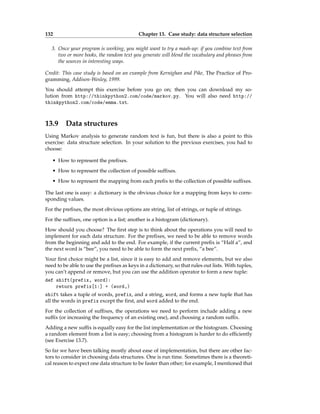 132 Chapter 13. Case study: data structure selection
3. Once your program is working, you might want to try a mash-up: if you combine text from
two or more books, the random text you generate will blend the vocabulary and phrases from
the sources in interesting ways.
Credit: This case study is based on an example from Kernighan and Pike, The Practice of Pro-
gramming, Addison-Wesley, 1999.
You should attempt this exercise before you go on; then you can download my so-
lution from http://thinkpython2.com/code/markov.py. You will also need http://
thinkpython2.com/code/emma.txt.
13.9 Data structures
Using Markov analysis to generate random text is fun, but there is also a point to this
exercise: data structure selection. In your solution to the previous exercises, you had to
choose:
• How to represent the prefixes.
• How to represent the collection of possible suffixes.
• How to represent the mapping from each prefix to the collection of possible suffixes.
The last one is easy: a dictionary is the obvious choice for a mapping from keys to corre-
sponding values.
For the prefixes, the most obvious options are string, list of strings, or tuple of strings.
For the suffixes, one option is a list; another is a histogram (dictionary).
How should you choose? The first step is to think about the operations you will need to
implement for each data structure. For the prefixes, we need to be able to remove words
from the beginning and add to the end. For example, if the current prefix is “Half a”, and
the next word is “bee”, you need to be able to form the next prefix, “a bee”.
Your first choice might be a list, since it is easy to add and remove elements, but we also
need to be able to use the prefixes as keys in a dictionary, so that rules out lists. With tuples,
you can’t append or remove, but you can use the addition operator to form a new tuple:
def shift(prefix, word):
return prefix[1:] + (word,)
shift takes a tuple of words, prefix, and a string, word, and forms a new tuple that has
all the words in prefix except the first, and word added to the end.
For the collection of suffixes, the operations we need to perform include adding a new
suffix (or increasing the frequency of an existing one), and choosing a random suffix.
Adding a new suffix is equally easy for the list implementation or the histogram. Choosing
a random element from a list is easy; choosing from a histogram is harder to do efficiently
(see Exercise 13.7).
So far we have been talking mostly about ease of implementation, but there are other fac-
tors to consider in choosing data structures. One is run time. Sometimes there is a theoreti-
cal reason to expect one data structure to be faster than other; for example, I mentioned that
 