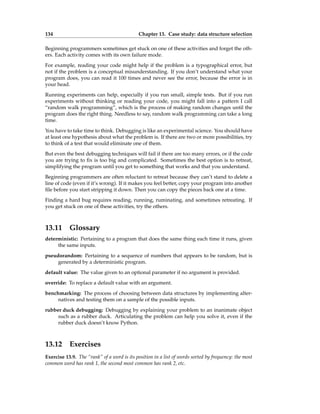 134 Chapter 13. Case study: data structure selection
Beginning programmers sometimes get stuck on one of these activities and forget the oth-
ers. Each activity comes with its own failure mode.
For example, reading your code might help if the problem is a typographical error, but
not if the problem is a conceptual misunderstanding. If you don’t understand what your
program does, you can read it 100 times and never see the error, because the error is in
your head.
Running experiments can help, especially if you run small, simple tests. But if you run
experiments without thinking or reading your code, you might fall into a pattern I call
“random walk programming”, which is the process of making random changes until the
program does the right thing. Needless to say, random walk programming can take a long
time.
You have to take time to think. Debugging is like an experimental science. You should have
at least one hypothesis about what the problem is. If there are two or more possibilities, try
to think of a test that would eliminate one of them.
But even the best debugging techniques will fail if there are too many errors, or if the code
you are trying to fix is too big and complicated. Sometimes the best option is to retreat,
simplifying the program until you get to something that works and that you understand.
Beginning programmers are often reluctant to retreat because they can’t stand to delete a
line of code (even if it’s wrong). If it makes you feel better, copy your program into another
file before you start stripping it down. Then you can copy the pieces back one at a time.
Finding a hard bug requires reading, running, ruminating, and sometimes retreating. If
you get stuck on one of these activities, try the others.
13.11 Glossary
deterministic: Pertaining to a program that does the same thing each time it runs, given
the same inputs.
pseudorandom: Pertaining to a sequence of numbers that appears to be random, but is
generated by a deterministic program.
default value: The value given to an optional parameter if no argument is provided.
override: To replace a default value with an argument.
benchmarking: The process of choosing between data structures by implementing alter-
natives and testing them on a sample of the possible inputs.
rubber duck debugging: Debugging by explaining your problem to an inanimate object
such as a rubber duck. Articulating the problem can help you solve it, even if the
rubber duck doesn’t know Python.
13.12 Exercises
Exercise 13.9. The “rank” of a word is its position in a list of words sorted by frequency: the most
common word has rank 1, the second most common has rank 2, etc.
 