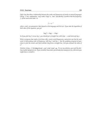 13.12. Exercises 135
Zipf’s law describes a relationship between the ranks and frequencies of words in natural languages
(http: // en. wikipedia. org/ wiki/ Zipf's_ law ). Specifically, it predicts that the frequency,
f, of the word with rank r is:
f = cr−s
where s and c are parameters that depend on the language and the text. If you take the logarithm of
both sides of this equation, you get:
log f = log c − s log r
So if you plot log f versus log r, you should get a straight line with slope −s and intercept log c.
Write a program that reads a text from a file, counts word frequencies, and prints one line for each
word, in descending order of frequency, with log f and log r. Use the graphing program of your
choice to plot the results and check whether they form a straight line. Can you estimate the value of
s?
Solution: http: // thinkpython2. com/ code/ zipf. py . To run my solution, you need the plot-
ting module matplotlib. If you installed Anaconda, you already have matplotlib; otherwise you
might have to install it.
 