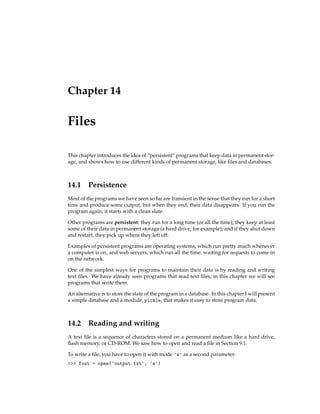 Chapter 14
Files
This chapter introduces the idea of “persistent” programs that keep data in permanent stor-
age, and shows how to use different kinds of permanent storage, like files and databases.
14.1 Persistence
Most of the programs we have seen so far are transient in the sense that they run for a short
time and produce some output, but when they end, their data disappears. If you run the
program again, it starts with a clean slate.
Other programs are persistent: they run for a long time (or all the time); they keep at least
some of their data in permanent storage (a hard drive, for example); and if they shut down
and restart, they pick up where they left off.
Examples of persistent programs are operating systems, which run pretty much whenever
a computer is on, and web servers, which run all the time, waiting for requests to come in
on the network.
One of the simplest ways for programs to maintain their data is by reading and writing
text files. We have already seen programs that read text files; in this chapter we will see
programs that write them.
An alternative is to store the state of the program in a database. In this chapter I will present
a simple database and a module, pickle, that makes it easy to store program data.
14.2 Reading and writing
A text file is a sequence of characters stored on a permanent medium like a hard drive,
flash memory, or CD-ROM. We saw how to open and read a file in Section 9.1.
To write a file, you have to open it with mode 'w' as a second parameter:
>>> fout = open('output.txt', 'w')
 