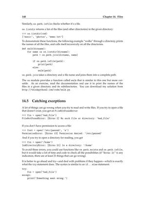 140 Chapter 14. Files
Similarly, os.path.isfile checks whether it’s a file.
os.listdir returns a list of the files (and other directories) in the given directory:
>>> os.listdir(cwd)
['music', 'photos', 'memo.txt']
To demonstrate these functions, the following example “walks” through a directory, prints
the names of all the files, and calls itself recursively on all the directories.
def walk(dirname):
for name in os.listdir(dirname):
path = os.path.join(dirname, name)
if os.path.isfile(path):
print(path)
else:
walk(path)
os.path.join takes a directory and a file name and joins them into a complete path.
The os module provides a function called walk that is similar to this one but more ver-
satile. As an exercise, read the documentation and use it to print the names of the
files in a given directory and its subdirectories. You can download my solution from
http://thinkpython2.com/code/walk.py.
14.5 Catching exceptions
A lot of things can go wrong when you try to read and write files. If you try to open a file
that doesn’t exist, you get an FileNotFoundError:
>>> fin = open('bad_file')
FileNotFoundError: [Errno 2] No such file or directory: 'bad_file'
If you don’t have permission to access a file:
>>> fout = open('/etc/passwd', 'w')
PermissionError: [Errno 13] Permission denied: '/etc/passwd'
And if you try to open a directory for reading, you get
>>> fin = open('/home')
IsADirectoryError: [Errno 21] Is a directory: '/home'
To avoid these errors, you could use functions like os.path.exists and os.path.isfile,
but it would take a lot of time and code to check all the possibilities (if “Errno 21” is any
indication, there are at least 21 things that can go wrong).
It is better to go ahead and try—and deal with problems if they happen—which is exactly
what the try statement does. The syntax is similar to an if...else statement:
try:
fin = open('bad_file')
except:
print('Something went wrong.')
 