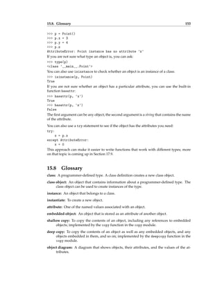 15.8. Glossary 153
>>> p = Point()
>>> p.x = 3
>>> p.y = 4
>>> p.z
AttributeError: Point instance has no attribute 'z'
If you are not sure what type an object is, you can ask:
>>> type(p)
<class '__main__.Point'>
You can also use isinstance to check whether an object is an instance of a class:
>>> isinstance(p, Point)
True
If you are not sure whether an object has a particular attribute, you can use the built-in
function hasattr:
>>> hasattr(p, 'x')
True
>>> hasattr(p, 'z')
False
The first argument can be any object; the second argument is a string that contains the name
of the attribute.
You can also use a try statement to see if the object has the attributes you need:
try:
x = p.x
except AttributeError:
x = 0
This approach can make it easier to write functions that work with different types; more
on that topic is coming up in Section 17.9.
15.8 Glossary
class: A programmer-defined type. A class definition creates a new class object.
class object: An object that contains information about a programmer-defined type. The
class object can be used to create instances of the type.
instance: An object that belongs to a class.
instantiate: To create a new object.
attribute: One of the named values associated with an object.
embedded object: An object that is stored as an attribute of another object.
shallow copy: To copy the contents of an object, including any references to embedded
objects; implemented by the copy function in the copy module.
deep copy: To copy the contents of an object as well as any embedded objects, and any
objects embedded in them, and so on; implemented by the deepcopy function in the
copy module.
object diagram: A diagram that shows objects, their attributes, and the values of the at-
tributes.
 