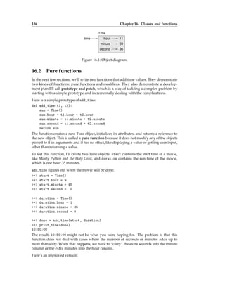 156 Chapter 16. Classes and functions
59
30
hour
minute
second
11
Time
time
Figure 16.1: Object diagram.
16.2 Pure functions
In the next few sections, we’ll write two functions that add time values. They demonstrate
two kinds of functions: pure functions and modifiers. They also demonstrate a develop-
ment plan I’ll call prototype and patch, which is a way of tackling a complex problem by
starting with a simple prototype and incrementally dealing with the complications.
Here is a simple prototype of add_time:
def add_time(t1, t2):
sum = Time()
sum.hour = t1.hour + t2.hour
sum.minute = t1.minute + t2.minute
sum.second = t1.second + t2.second
return sum
The function creates a new Time object, initializes its attributes, and returns a reference to
the new object. This is called a pure function because it does not modify any of the objects
passed to it as arguments and it has no effect, like displaying a value or getting user input,
other than returning a value.
To test this function, I’ll create two Time objects: start contains the start time of a movie,
like Monty Python and the Holy Grail, and duration contains the run time of the movie,
which is one hour 35 minutes.
add_time figures out when the movie will be done.
>>> start = Time()
>>> start.hour = 9
>>> start.minute = 45
>>> start.second = 0
>>> duration = Time()
>>> duration.hour = 1
>>> duration.minute = 35
>>> duration.second = 0
>>> done = add_time(start, duration)
>>> print_time(done)
10:80:00
The result, 10:80:00 might not be what you were hoping for. The problem is that this
function does not deal with cases where the number of seconds or minutes adds up to
more than sixty. When that happens, we have to “carry” the extra seconds into the minute
column or the extra minutes into the hour column.
Here’s an improved version:
 