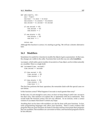 16.3. Modifiers 157
def add_time(t1, t2):
sum = Time()
sum.hour = t1.hour + t2.hour
sum.minute = t1.minute + t2.minute
sum.second = t1.second + t2.second
if sum.second >= 60:
sum.second -= 60
sum.minute += 1
if sum.minute >= 60:
sum.minute -= 60
sum.hour += 1
return sum
Although this function is correct, it is starting to get big. We will see a shorter alternative
later.
16.3 Modifiers
Sometimes it is useful for a function to modify the objects it gets as parameters. In that case,
the changes are visible to the caller. Functions that work this way are called modifiers.
increment, which adds a given number of seconds to a Time object, can be written naturally
as a modifier. Here is a rough draft:
def increment(time, seconds):
time.second += seconds
if time.second >= 60:
time.second -= 60
time.minute += 1
if time.minute >= 60:
time.minute -= 60
time.hour += 1
The first line performs the basic operation; the remainder deals with the special cases we
saw before.
Is this function correct? What happens if seconds is much greater than sixty?
In that case, it is not enough to carry once; we have to keep doing it until time.second is
less than sixty. One solution is to replace the if statements with while statements. That
would make the function correct, but not very efficient. As an exercise, write a correct
version of increment that doesn’t contain any loops.
Anything that can be done with modifiers can also be done with pure functions. In fact,
some programming languages only allow pure functions. There is some evidence that
programs that use pure functions are faster to develop and less error-prone than programs
that use modifiers. But modifiers are convenient at times, and functional programs tend to
be less efficient.
 