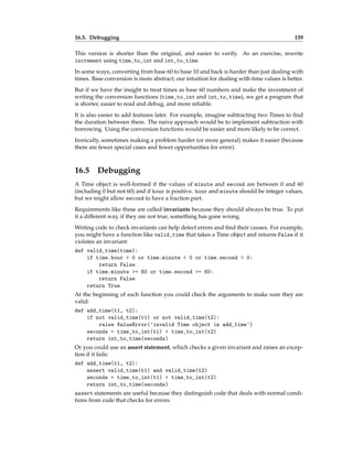 16.5. Debugging 159
This version is shorter than the original, and easier to verify. As an exercise, rewrite
increment using time_to_int and int_to_time.
In some ways, converting from base 60 to base 10 and back is harder than just dealing with
times. Base conversion is more abstract; our intuition for dealing with time values is better.
But if we have the insight to treat times as base 60 numbers and make the investment of
writing the conversion functions (time_to_int and int_to_time), we get a program that
is shorter, easier to read and debug, and more reliable.
It is also easier to add features later. For example, imagine subtracting two Times to find
the duration between them. The naive approach would be to implement subtraction with
borrowing. Using the conversion functions would be easier and more likely to be correct.
Ironically, sometimes making a problem harder (or more general) makes it easier (because
there are fewer special cases and fewer opportunities for error).
16.5 Debugging
A Time object is well-formed if the values of minute and second are between 0 and 60
(including 0 but not 60) and if hour is positive. hour and minute should be integer values,
but we might allow second to have a fraction part.
Requirements like these are called invariants because they should always be true. To put
it a different way, if they are not true, something has gone wrong.
Writing code to check invariants can help detect errors and find their causes. For example,
you might have a function like valid_time that takes a Time object and returns False if it
violates an invariant:
def valid_time(time):
if time.hour < 0 or time.minute < 0 or time.second < 0:
return False
if time.minute >= 60 or time.second >= 60:
return False
return True
At the beginning of each function you could check the arguments to make sure they are
valid:
def add_time(t1, t2):
if not valid_time(t1) or not valid_time(t2):
raise ValueError('invalid Time object in add_time')
seconds = time_to_int(t1) + time_to_int(t2)
return int_to_time(seconds)
Or you could use an assert statement, which checks a given invariant and raises an excep-
tion if it fails:
def add_time(t1, t2):
assert valid_time(t1) and valid_time(t2)
seconds = time_to_int(t1) + time_to_int(t2)
return int_to_time(seconds)
assert statements are useful because they distinguish code that deals with normal condi-
tions from code that checks for errors.
 