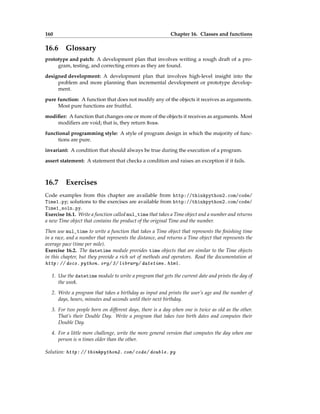 160 Chapter 16. Classes and functions
16.6 Glossary
prototype and patch: A development plan that involves writing a rough draft of a pro-
gram, testing, and correcting errors as they are found.
designed development: A development plan that involves high-level insight into the
problem and more planning than incremental development or prototype develop-
ment.
pure function: A function that does not modify any of the objects it receives as arguments.
Most pure functions are fruitful.
modifier: A function that changes one or more of the objects it receives as arguments. Most
modifiers are void; that is, they return None.
functional programming style: A style of program design in which the majority of func-
tions are pure.
invariant: A condition that should always be true during the execution of a program.
assert statement: A statement that checks a condition and raises an exception if it fails.
16.7 Exercises
Code examples from this chapter are available from http://thinkpython2.com/code/
Time1.py; solutions to the exercises are available from http://thinkpython2.com/code/
Time1_soln.py.
Exercise 16.1. Write a function called mul_time that takes a Time object and a number and returns
a new Time object that contains the product of the original Time and the number.
Then use mul_time to write a function that takes a Time object that represents the finishing time
in a race, and a number that represents the distance, and returns a Time object that represents the
average pace (time per mile).
Exercise 16.2. The datetime module provides time objects that are similar to the Time objects
in this chapter, but they provide a rich set of methods and operators. Read the documentation at
http: // docs. python. org/ 3/ library/ datetime. html .
1. Use the datetime module to write a program that gets the current date and prints the day of
the week.
2. Write a program that takes a birthday as input and prints the user’s age and the number of
days, hours, minutes and seconds until their next birthday.
3. For two people born on different days, there is a day when one is twice as old as the other.
That’s their Double Day. Write a program that takes two birth dates and computes their
Double Day.
4. For a little more challenge, write the more general version that computes the day when one
person is n times older than the other.
Solution: http: // thinkpython2. com/ code/ double. py
 