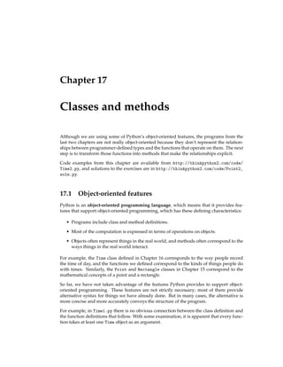 Chapter 17
Classes and methods
Although we are using some of Python’s object-oriented features, the programs from the
last two chapters are not really object-oriented because they don’t represent the relation-
ships between programmer-defined types and the functions that operate on them. The next
step is to transform those functions into methods that make the relationships explicit.
Code examples from this chapter are available from http://thinkpython2.com/code/
Time2.py, and solutions to the exercises are in http://thinkpython2.com/code/Point2_
soln.py.
17.1 Object-oriented features
Python is an object-oriented programming language, which means that it provides fea-
tures that support object-oriented programming, which has these defining characteristics:
• Programs include class and method definitions.
• Most of the computation is expressed in terms of operations on objects.
• Objects often represent things in the real world, and methods often correspond to the
ways things in the real world interact.
For example, the Time class defined in Chapter 16 corresponds to the way people record
the time of day, and the functions we defined correspond to the kinds of things people do
with times. Similarly, the Point and Rectangle classes in Chapter 15 correspond to the
mathematical concepts of a point and a rectangle.
So far, we have not taken advantage of the features Python provides to support object-
oriented programming. These features are not strictly necessary; most of them provide
alternative syntax for things we have already done. But in many cases, the alternative is
more concise and more accurately conveys the structure of the program.
For example, in Time1.py there is no obvious connection between the class definition and
the function definitions that follow. With some examination, it is apparent that every func-
tion takes at least one Time object as an argument.
 