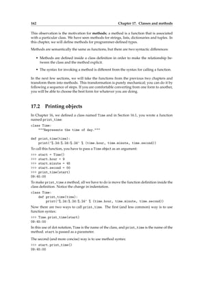 162 Chapter 17. Classes and methods
This observation is the motivation for methods; a method is a function that is associated
with a particular class. We have seen methods for strings, lists, dictionaries and tuples. In
this chapter, we will define methods for programmer-defined types.
Methods are semantically the same as functions, but there are two syntactic differences:
• Methods are defined inside a class definition in order to make the relationship be-
tween the class and the method explicit.
• The syntax for invoking a method is different from the syntax for calling a function.
In the next few sections, we will take the functions from the previous two chapters and
transform them into methods. This transformation is purely mechanical; you can do it by
following a sequence of steps. If you are comfortable converting from one form to another,
you will be able to choose the best form for whatever you are doing.
17.2 Printing objects
In Chapter 16, we defined a class named Time and in Section 16.1, you wrote a function
named print_time:
class Time:
"""Represents the time of day."""
def print_time(time):
print('%.2d:%.2d:%.2d' % (time.hour, time.minute, time.second))
To call this function, you have to pass a Time object as an argument:
>>> start = Time()
>>> start.hour = 9
>>> start.minute = 45
>>> start.second = 00
>>> print_time(start)
09:45:00
To make print_time a method, all we have to do is move the function definition inside the
class definition. Notice the change in indentation.
class Time:
def print_time(time):
print('%.2d:%.2d:%.2d' % (time.hour, time.minute, time.second))
Now there are two ways to call print_time. The first (and less common) way is to use
function syntax:
>>> Time.print_time(start)
09:45:00
In this use of dot notation, Time is the name of the class, and print_time is the name of the
method. start is passed as a parameter.
The second (and more concise) way is to use method syntax:
>>> start.print_time()
09:45:00
 