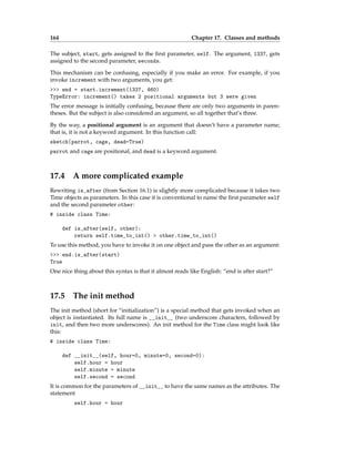 164 Chapter 17. Classes and methods
The subject, start, gets assigned to the first parameter, self. The argument, 1337, gets
assigned to the second parameter, seconds.
This mechanism can be confusing, especially if you make an error. For example, if you
invoke increment with two arguments, you get:
>>> end = start.increment(1337, 460)
TypeError: increment() takes 2 positional arguments but 3 were given
The error message is initially confusing, because there are only two arguments in paren-
theses. But the subject is also considered an argument, so all together that’s three.
By the way, a positional argument is an argument that doesn’t have a parameter name;
that is, it is not a keyword argument. In this function call:
sketch(parrot, cage, dead=True)
parrot and cage are positional, and dead is a keyword argument.
17.4 A more complicated example
Rewriting is_after (from Section 16.1) is slightly more complicated because it takes two
Time objects as parameters. In this case it is conventional to name the first parameter self
and the second parameter other:
# inside class Time:
def is_after(self, other):
return self.time_to_int() > other.time_to_int()
To use this method, you have to invoke it on one object and pass the other as an argument:
>>> end.is_after(start)
True
One nice thing about this syntax is that it almost reads like English: “end is after start?”
17.5 The init method
The init method (short for “initialization”) is a special method that gets invoked when an
object is instantiated. Its full name is __init__ (two underscore characters, followed by
init, and then two more underscores). An init method for the Time class might look like
this:
# inside class Time:
def __init__(self, hour=0, minute=0, second=0):
self.hour = hour
self.minute = minute
self.second = second
It is common for the parameters of __init__ to have the same names as the attributes. The
statement
self.hour = hour
 