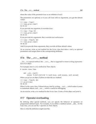 17.6. The __str__ method 165
stores the value of the parameter hour as an attribute of self.
The parameters are optional, so if you call Time with no arguments, you get the default
values.
>>> time = Time()
>>> time.print_time()
00:00:00
If you provide one argument, it overrides hour:
>>> time = Time (9)
>>> time.print_time()
09:00:00
If you provide two arguments, they override hour and minute.
>>> time = Time(9, 45)
>>> time.print_time()
09:45:00
And if you provide three arguments, they override all three default values.
As an exercise, write an init method for the Point class that takes x and y as optional
parameters and assigns them to the corresponding attributes.
17.6 The __str__ method
__str__ is a special method, like __init__, that is supposed to return a string representa-
tion of an object.
For example, here is a str method for Time objects:
# inside class Time:
def __str__(self):
return '%.2d:%.2d:%.2d' % (self.hour, self.minute, self.second)
When you print an object, Python invokes the str method:
>>> time = Time(9, 45)
>>> print(time)
09:45:00
When I write a new class, I almost always start by writing __init__, which makes it easier
to instantiate objects, and __str__, which is useful for debugging.
As an exercise, write a str method for the Point class. Create a Point object and print it.
17.7 Operator overloading
By defining other special methods, you can specify the behavior of operators on
programmer-defined types. For example, if you define a method named __add__ for the
Time class, you can use the + operator on Time objects.
Here is what the definition might look like:
 