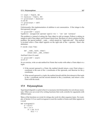 17.9. Polymorphism 167
>>> start = Time(9, 45)
>>> duration = Time(1, 35)
>>> print(start + duration)
11:20:00
>>> print(start + 1337)
10:07:17
Unfortunately, this implementation of addition is not commutative. If the integer is the
first operand, you get
>>> print(1337 + start)
TypeError: unsupported operand type(s) for +: 'int' and 'instance'
The problem is, instead of asking the Time object to add an integer, Python is asking an
integer to add a Time object, and it doesn’t know how. But there is a clever solution for this
problem: the special method __radd__, which stands for “right-side add”. This method
is invoked when a Time object appears on the right side of the + operator. Here’s the
definition:
# inside class Time:
def __radd__(self, other):
return self.__add__(other)
And here’s how it’s used:
>>> print(1337 + start)
10:07:17
As an exercise, write an add method for Points that works with either a Point object or a
tuple:
• If the second operand is a Point, the method should return a new Point whose x
coordinate is the sum of the x coordinates of the operands, and likewise for the y
coordinates.
• If the second operand is a tuple, the method should add the first element of the tuple
to the x coordinate and the second element to the y coordinate, and return a new
Point with the result.
17.9 Polymorphism
Type-based dispatch is useful when it is necessary, but (fortunately) it is not always neces-
sary. Often you can avoid it by writing functions that work correctly for arguments with
different types.
Many of the functions we wrote for strings also work for other sequence types. For exam-
ple, in Section 11.2 we used histogram to count the number of times each letter appears in
a word.
def histogram(s):
d = dict()
for c in s:
if c not in d:
d[c] = 1
 
