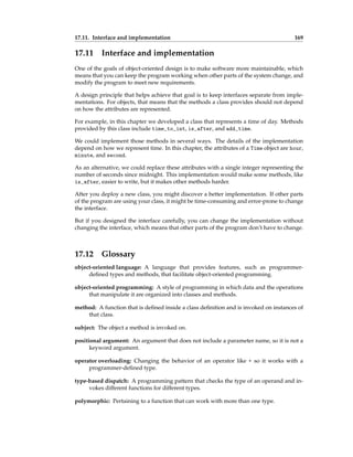 17.11. Interface and implementation 169
17.11 Interface and implementation
One of the goals of object-oriented design is to make software more maintainable, which
means that you can keep the program working when other parts of the system change, and
modify the program to meet new requirements.
A design principle that helps achieve that goal is to keep interfaces separate from imple-
mentations. For objects, that means that the methods a class provides should not depend
on how the attributes are represented.
For example, in this chapter we developed a class that represents a time of day. Methods
provided by this class include time_to_int, is_after, and add_time.
We could implement those methods in several ways. The details of the implementation
depend on how we represent time. In this chapter, the attributes of a Time object are hour,
minute, and second.
As an alternative, we could replace these attributes with a single integer representing the
number of seconds since midnight. This implementation would make some methods, like
is_after, easier to write, but it makes other methods harder.
After you deploy a new class, you might discover a better implementation. If other parts
of the program are using your class, it might be time-consuming and error-prone to change
the interface.
But if you designed the interface carefully, you can change the implementation without
changing the interface, which means that other parts of the program don’t have to change.
17.12 Glossary
object-oriented language: A language that provides features, such as programmer-
defined types and methods, that facilitate object-oriented programming.
object-oriented programming: A style of programming in which data and the operations
that manipulate it are organized into classes and methods.
method: A function that is defined inside a class definition and is invoked on instances of
that class.
subject: The object a method is invoked on.
positional argument: An argument that does not include a parameter name, so it is not a
keyword argument.
operator overloading: Changing the behavior of an operator like + so it works with a
programmer-defined type.
type-based dispatch: A programming pattern that checks the type of an operand and in-
vokes different functions for different types.
polymorphic: Pertaining to a function that can work with more than one type.
 