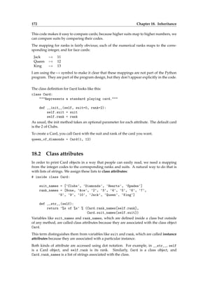 172 Chapter 18. Inheritance
This code makes it easy to compare cards; because higher suits map to higher numbers, we
can compare suits by comparing their codes.
The mapping for ranks is fairly obvious; each of the numerical ranks maps to the corre-
sponding integer, and for face cards:
Jack 7→ 11
Queen 7→ 12
King 7→ 13
I am using the 7→ symbol to make it clear that these mappings are not part of the Python
program. They are part of the program design, but they don’t appear explicitly in the code.
The class definition for Card looks like this:
class Card:
"""Represents a standard playing card."""
def __init__(self, suit=0, rank=2):
self.suit = suit
self.rank = rank
As usual, the init method takes an optional parameter for each attribute. The default card
is the 2 of Clubs.
To create a Card, you call Card with the suit and rank of the card you want.
queen_of_diamonds = Card(1, 12)
18.2 Class attributes
In order to print Card objects in a way that people can easily read, we need a mapping
from the integer codes to the corresponding ranks and suits. A natural way to do that is
with lists of strings. We assign these lists to class attributes:
# inside class Card:
suit_names = ['Clubs', 'Diamonds', 'Hearts', 'Spades']
rank_names = [None, 'Ace', '2', '3', '4', '5', '6', '7',
'8', '9', '10', 'Jack', 'Queen', 'King']
def __str__(self):
return '%s of %s' % (Card.rank_names[self.rank],
Card.suit_names[self.suit])
Variables like suit_names and rank_names, which are defined inside a class but outside
of any method, are called class attributes because they are associated with the class object
Card.
This term distinguishes them from variables like suit and rank, which are called instance
attributes because they are associated with a particular instance.
Both kinds of attribute are accessed using dot notation. For example, in __str__, self
is a Card object, and self.rank is its rank. Similarly, Card is a class object, and
Card.rank_names is a list of strings associated with the class.
 