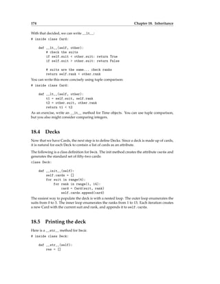 174 Chapter 18. Inheritance
With that decided, we can write __lt__:
# inside class Card:
def __lt__(self, other):
# check the suits
if self.suit < other.suit: return True
if self.suit > other.suit: return False
# suits are the same... check ranks
return self.rank < other.rank
You can write this more concisely using tuple comparison:
# inside class Card:
def __lt__(self, other):
t1 = self.suit, self.rank
t2 = other.suit, other.rank
return t1 < t2
As an exercise, write an __lt__ method for Time objects. You can use tuple comparison,
but you also might consider comparing integers.
18.4 Decks
Now that we have Cards, the next step is to define Decks. Since a deck is made up of cards,
it is natural for each Deck to contain a list of cards as an attribute.
The following is a class definition for Deck. The init method creates the attribute cards and
generates the standard set of fifty-two cards:
class Deck:
def __init__(self):
self.cards = []
for suit in range(4):
for rank in range(1, 14):
card = Card(suit, rank)
self.cards.append(card)
The easiest way to populate the deck is with a nested loop. The outer loop enumerates the
suits from 0 to 3. The inner loop enumerates the ranks from 1 to 13. Each iteration creates
a new Card with the current suit and rank, and appends it to self.cards.
18.5 Printing the deck
Here is a __str__ method for Deck:
# inside class Deck:
def __str__(self):
res = []
 