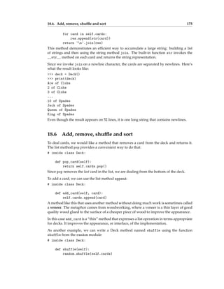 18.6. Add, remove, shuffle and sort 175
for card in self.cards:
res.append(str(card))
return 'n'.join(res)
This method demonstrates an efficient way to accumulate a large string: building a list
of strings and then using the string method join. The built-in function str invokes the
__str__ method on each card and returns the string representation.
Since we invoke join on a newline character, the cards are separated by newlines. Here’s
what the result looks like:
>>> deck = Deck()
>>> print(deck)
Ace of Clubs
2 of Clubs
3 of Clubs
...
10 of Spades
Jack of Spades
Queen of Spades
King of Spades
Even though the result appears on 52 lines, it is one long string that contains newlines.
18.6 Add, remove, shuffle and sort
To deal cards, we would like a method that removes a card from the deck and returns it.
The list method pop provides a convenient way to do that:
# inside class Deck:
def pop_card(self):
return self.cards.pop()
Since pop removes the last card in the list, we are dealing from the bottom of the deck.
To add a card, we can use the list method append:
# inside class Deck:
def add_card(self, card):
self.cards.append(card)
A method like this that uses another method without doing much work is sometimes called
a veneer. The metaphor comes from woodworking, where a veneer is a thin layer of good
quality wood glued to the surface of a cheaper piece of wood to improve the appearance.
In this case add_card is a “thin” method that expresses a list operation in terms appropriate
for decks. It improves the appearance, or interface, of the implementation.
As another example, we can write a Deck method named shuffle using the function
shuffle from the random module:
# inside class Deck:
def shuffle(self):
random.shuffle(self.cards)
 